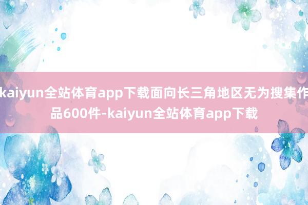 kaiyun全站体育app下载面向长三角地区无为搜集作品600件-kaiyun全站体育app下载