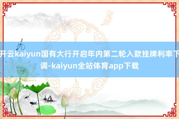 开云kaiyun国有大行开启年内第二轮入款挂牌利率下调-kaiyun全站体育app下载