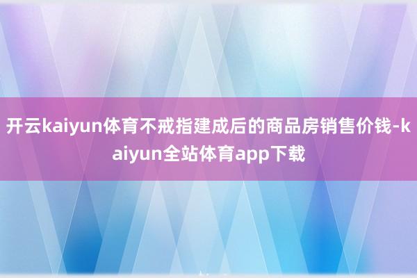 开云kaiyun体育不戒指建成后的商品房销售价钱-kaiyun全站体育app下载