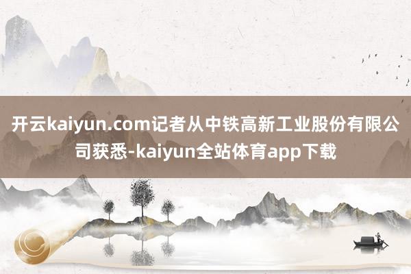 开云kaiyun.com记者从中铁高新工业股份有限公司获悉-kaiyun全站体育app下载
