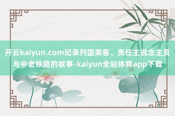 开云kaiyun.com纪录列国乘客、责任主说念主员与中老铁路的故事-kaiyun全站体育app下载
