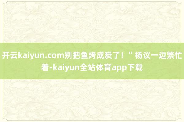 开云kaiyun.com别把鱼烤成炭了！”杨议一边繁忙着-kaiyun全站体育app下载