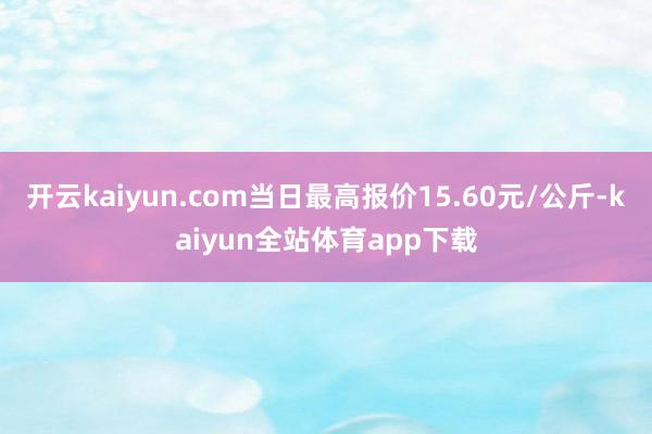 开云kaiyun.com当日最高报价15.60元/公斤-kaiyun全站体育app下载