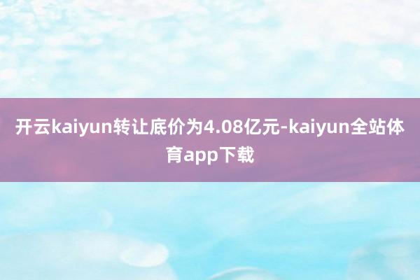 开云kaiyun转让底价为4.08亿元-kaiyun全站体育app下载
