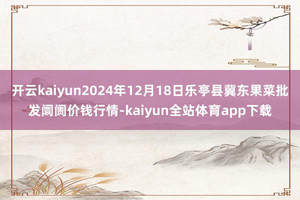 开云kaiyun2024年12月18日乐亭县冀东果菜批发阛阓价钱行情-kaiyun全站体育app下载