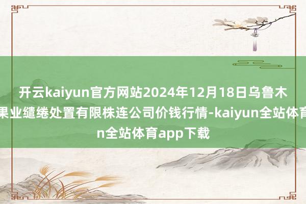开云kaiyun官方网站2024年12月18日乌鲁木皆北园春果业缱绻处置有限株连公司价钱行情-kaiyun全站体育app下载