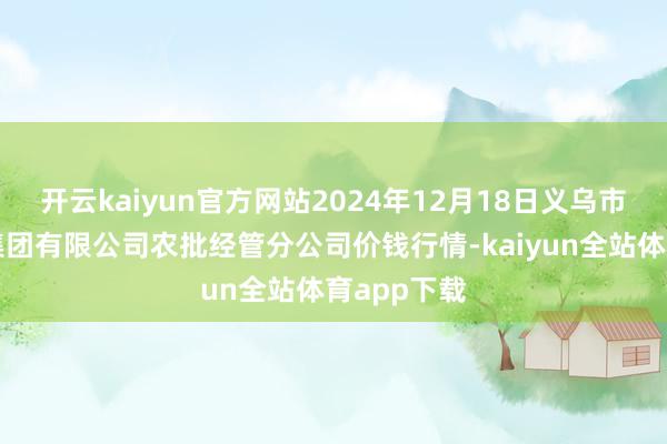 开云kaiyun官方网站2024年12月18日义乌市阛阓发展集团有限公司农批经管分公司价钱行情-kaiyun全站体育app下载