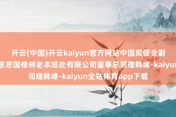 开云(中国)开云kaiyun官方网站中国贸促会副会长张少刚会见好意思国橡树老本惩处有限公司董事总司理韩峰-kaiyun全站体育app下载