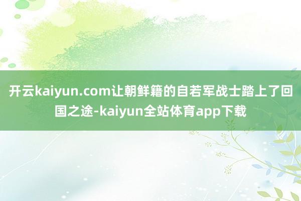 开云kaiyun.com让朝鲜籍的自若军战士踏上了回国之途-kaiyun全站体育app下载
