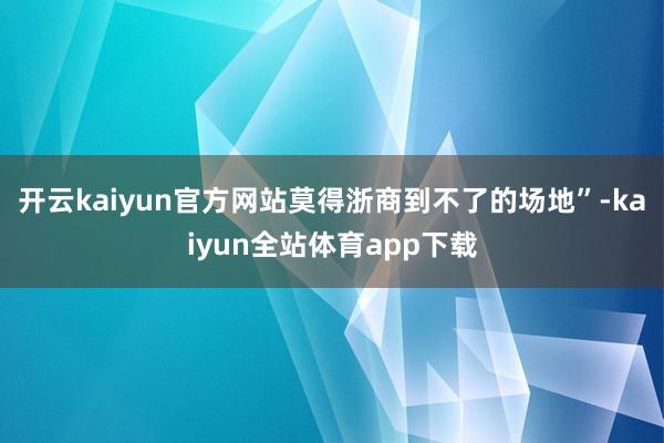 开云kaiyun官方网站莫得浙商到不了的场地”-kaiyun全站体育app下载