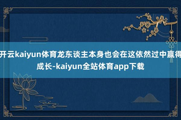 开云kaiyun体育龙东谈主本身也会在这依然过中赢得成长-kaiyun全站体育app下载