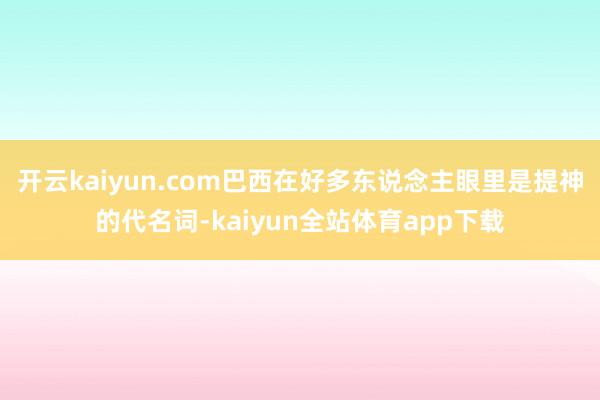 开云kaiyun.com巴西在好多东说念主眼里是提神的代名词-kaiyun全站体育app下载