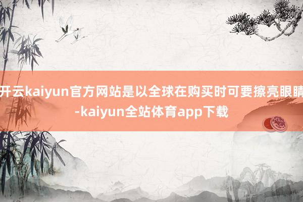 开云kaiyun官方网站是以全球在购买时可要擦亮眼睛-kaiyun全站体育app下载