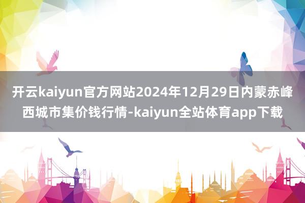 开云kaiyun官方网站2024年12月29日内蒙赤峰西城市集价钱行情-kaiyun全站体育app下载