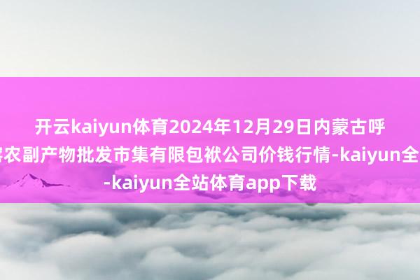 开云kaiyun体育2024年12月29日内蒙古呼和浩特市东瓦窑农副产物批发市集有限包袱公司价钱行情-kaiyun全站体育app下载
