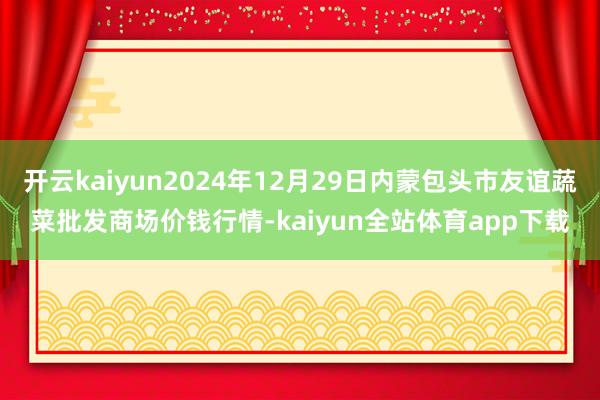 开云kaiyun2024年12月29日内蒙包头市友谊蔬菜批发商场价钱行情-kaiyun全站体育app下载