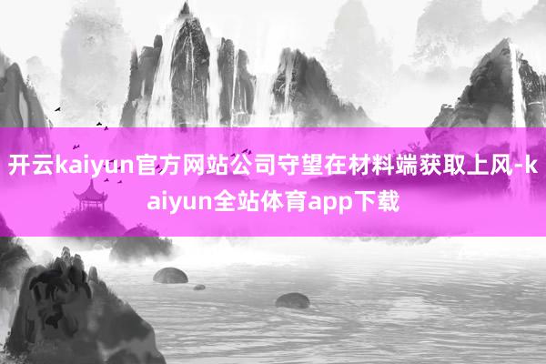 开云kaiyun官方网站公司守望在材料端获取上风-kaiyun全站体育app下载
