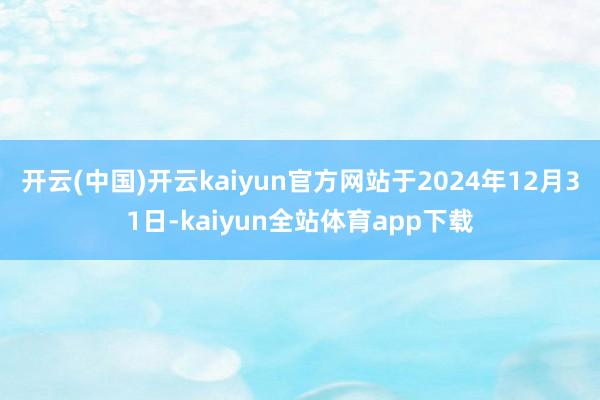 开云(中国)开云kaiyun官方网站于2024年12月31日-kaiyun全站体育app下载