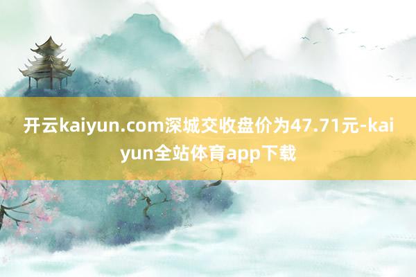 开云kaiyun.com深城交收盘价为47.71元-kaiyun全站体育app下载