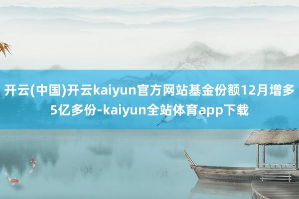 开云(中国)开云kaiyun官方网站基金份额12月增多5亿多份-kaiyun全站体育app下载