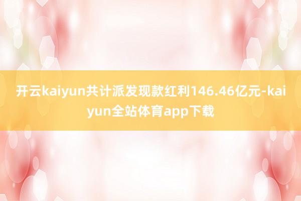 开云kaiyun共计派发现款红利146.46亿元-kaiyun全站体育app下载
