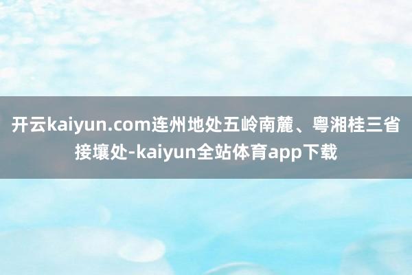 开云kaiyun.com连州地处五岭南麓、粤湘桂三省接壤处-kaiyun全站体育app下载