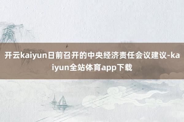 开云kaiyun日前召开的中央经济责任会议建议-kaiyun全站体育app下载