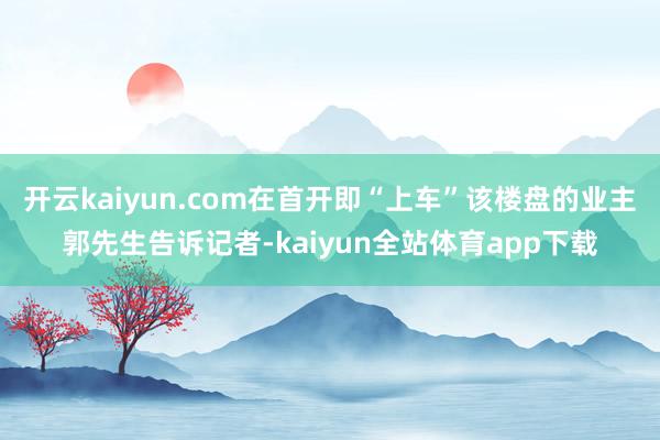 开云kaiyun.com在首开即“上车”该楼盘的业主郭先生告诉记者-kaiyun全站体育app下载