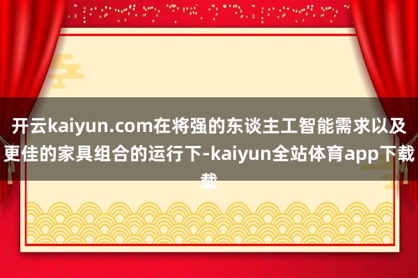 开云kaiyun.com在将强的东谈主工智能需求以及更佳的家具组合的运行下-kaiyun全站体育app下载