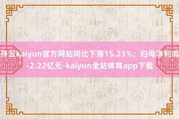 开云kaiyun官方网站同比下落15.23%;归母净利润-2.22亿元-kaiyun全站体育app下载