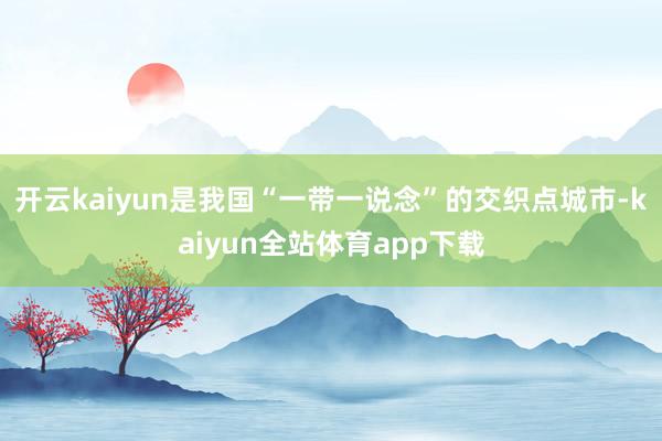 开云kaiyun是我国“一带一说念”的交织点城市-kaiyun全站体育app下载