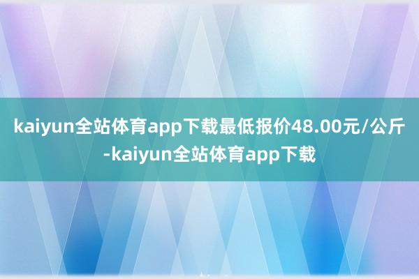 kaiyun全站体育app下载最低报价48.00元/公斤-kaiyun全站体育app下载