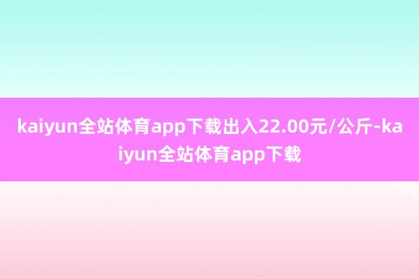 kaiyun全站体育app下载出入22.00元/公斤-kaiyun全站体育app下载