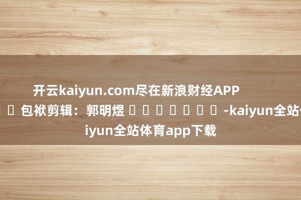开云kaiyun.com尽在新浪财经APP 包袱剪辑:郭明煜 -kaiyun全站体育app下载