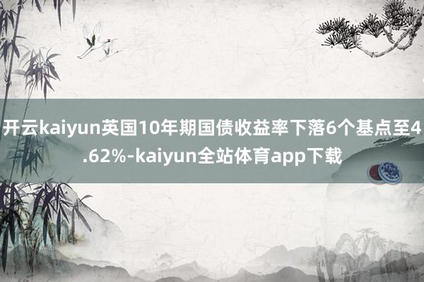 开云kaiyun 英国10年期国债收益率下落6个基点至4.62%-kaiyun全站体育app下载