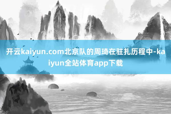开云kaiyun.com北京队的周琦在驻扎历程中-kaiyun全站体育app下载