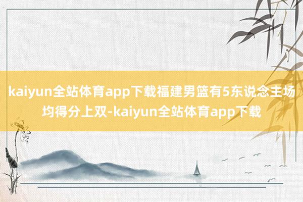 kaiyun全站体育app下载福建男篮有5东说念主场均得分上双-kaiyun全站体育app下载