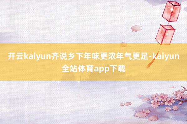开云kaiyun齐说乡下年味更浓年气更足-kaiyun全站体育app下载