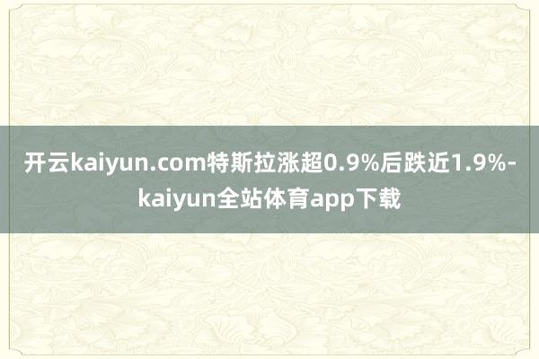 开云kaiyun.com特斯拉涨超0.9%后跌近1.9%-kaiyun全站体育app下载
