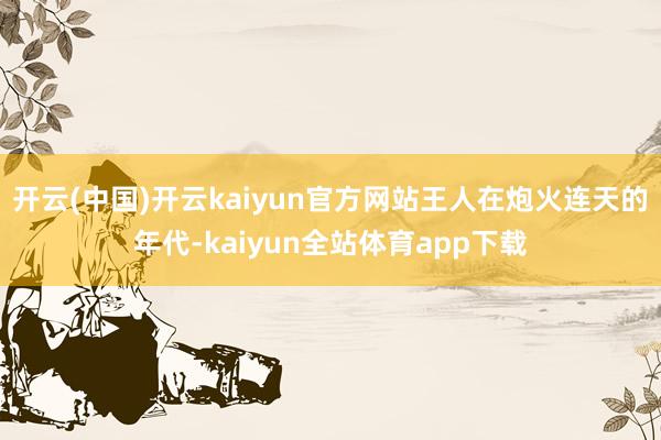 开云(中国)开云kaiyun官方网站王人在炮火连天的年代-kaiyun全站体育app下载