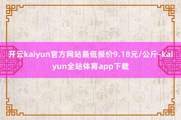 开云kaiyun官方网站最低报价9.18元/公斤-kaiyun全站体育app下载