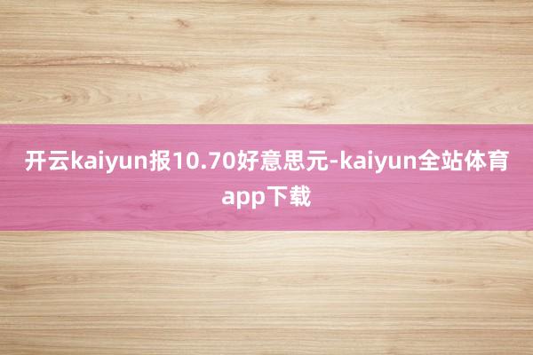 开云kaiyun报10.70好意思元-kaiyun全站体育app下载