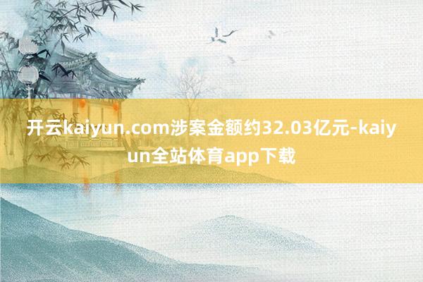 开云kaiyun.com涉案金额约32.03亿元-kaiyun全站体育app下载
