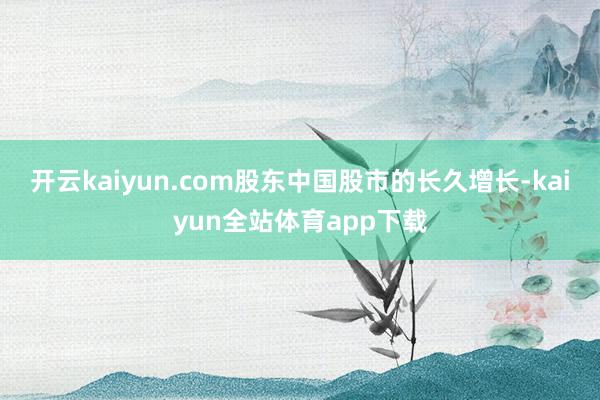开云kaiyun.com股东中国股市的长久增长-kaiyun全站体育app下载