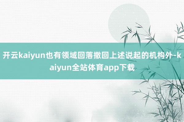 开云kaiyun也有领域回落撤回上述说起的机构外-kaiyun全站体育app下载