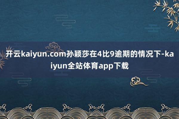 开云kaiyun.com孙颖莎在4比9逾期的情况下-kaiyun全站体育app下载