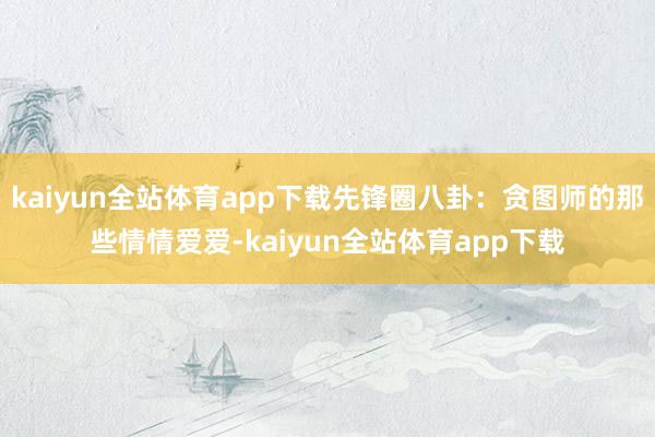 kaiyun全站体育app下载先锋圈八卦：贪图师的那些情情爱爱-kaiyun全站体育app下载