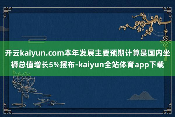 开云kaiyun.com本年发展主要预期计算是国内坐褥总值增长5%摆布-kaiyun全站体育app下载