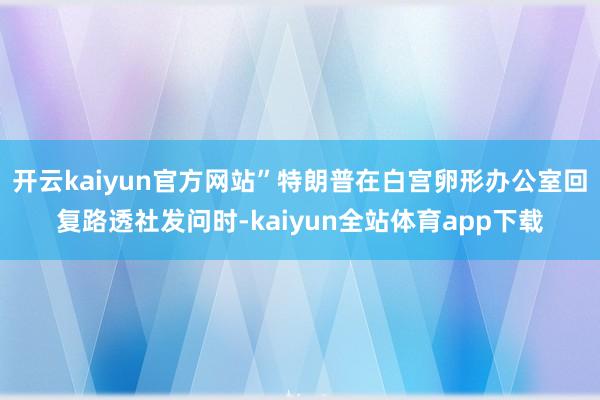 开云kaiyun官方网站”特朗普在白宫卵形办公室回复路透社发问时-kaiyun全站体育app下载