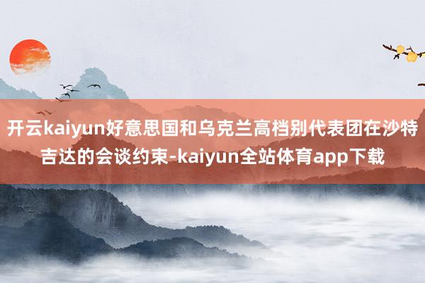 开云kaiyun好意思国和乌克兰高档别代表团在沙特吉达的会谈约束-kaiyun全站体育app下载
